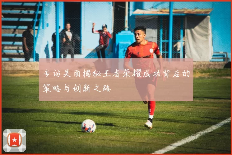 专访吴丽揭秘王者荣耀成功背后的策略与创新之路