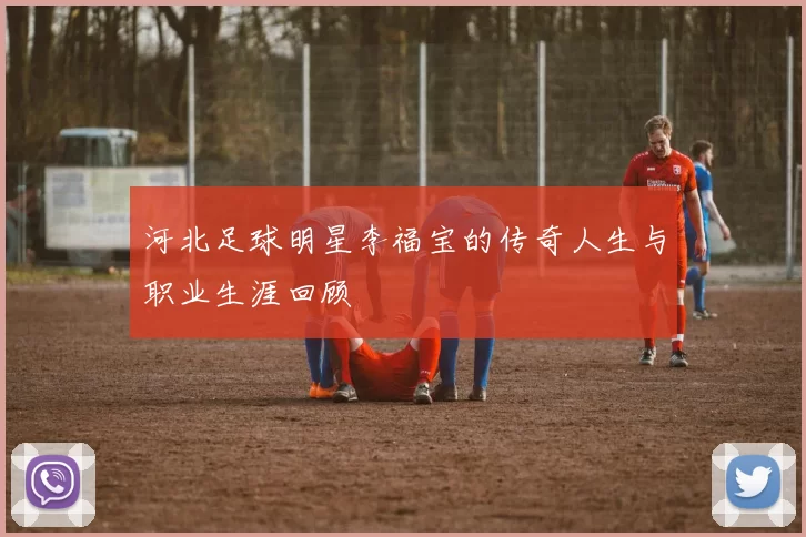 河北足球明星李福宝的传奇人生与职业生涯回顾