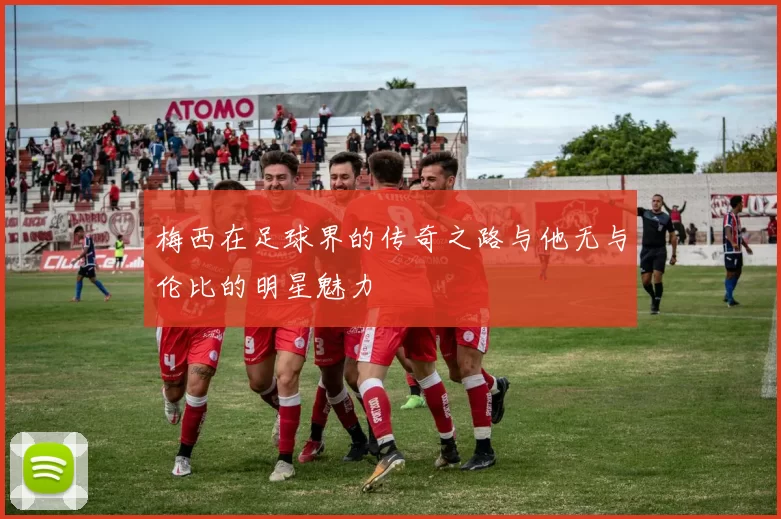 梅西在足球界的传奇之路与他无与伦比的明星魅力
