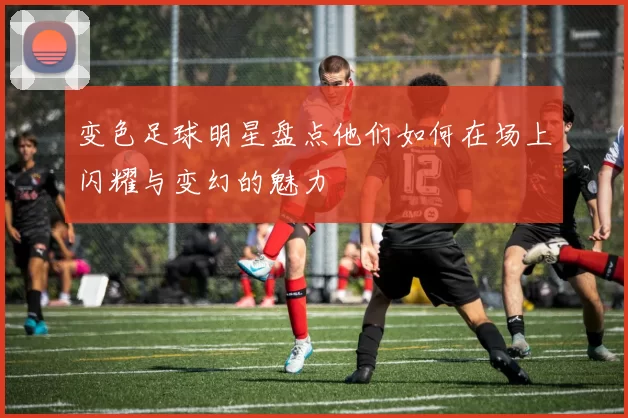 变色足球明星盘点他们如何在场上闪耀与变幻的魅力