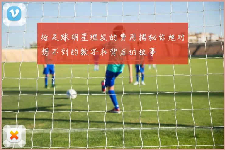 给足球明星理发的费用揭秘你绝对想不到的数字和背后的故事
