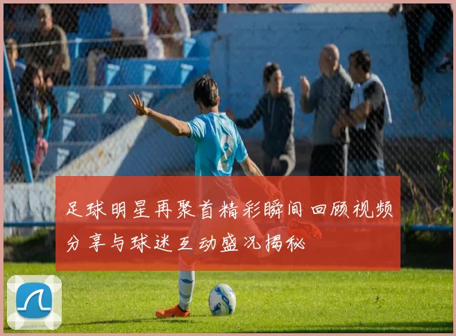 足球明星再聚首精彩瞬间回顾视频分享与球迷互动盛况揭秘