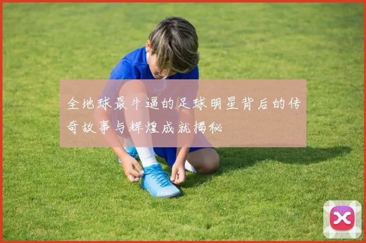 全地球最牛逼的足球明星背后的传奇故事与辉煌成就揭秘