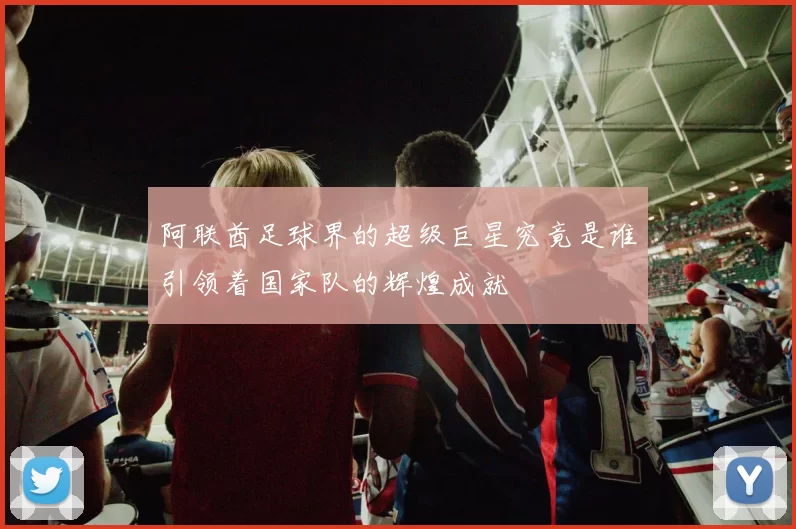阿联酋足球界的超级巨星究竟是谁引领着国家队的辉煌成就