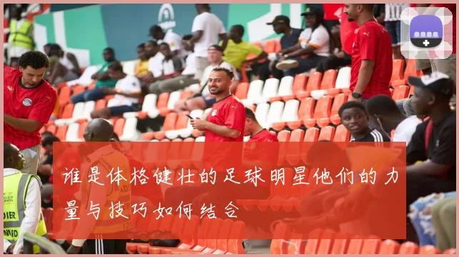 谁是体格健壮的足球明星他们的力量与技巧如何结合
