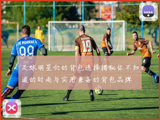 足球明星们的背包选择揭秘你不知道的时尚与实用兼备的背包品牌
