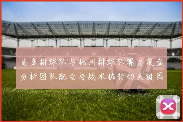 南京排球队与杭州排球队赛后复盘分析团队配合与战术执行的关键因素