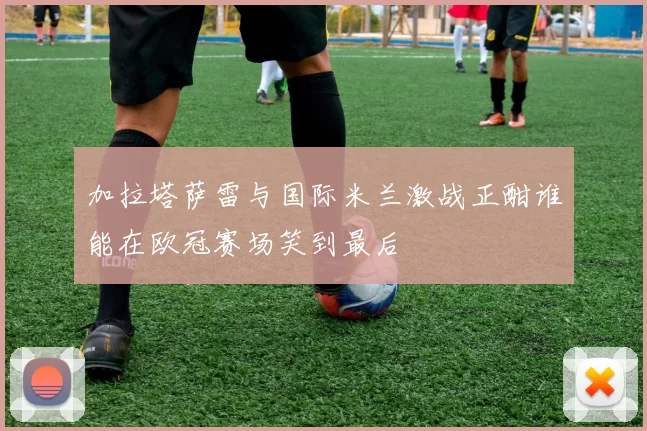 加拉塔萨雷与国际米兰激战正酣谁能在欧冠赛场笑到最后