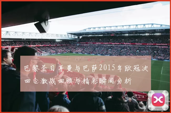 巴黎圣日耳曼与巴萨2015年欧冠次回合激战回顾与精彩瞬间分析
