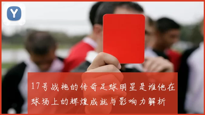 17号战袍的传奇足球明星是谁他在球场上的辉煌成就与影响力解析