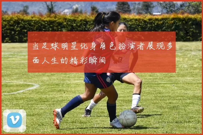 当足球明星化身角色扮演者展现多面人生的精彩瞬间