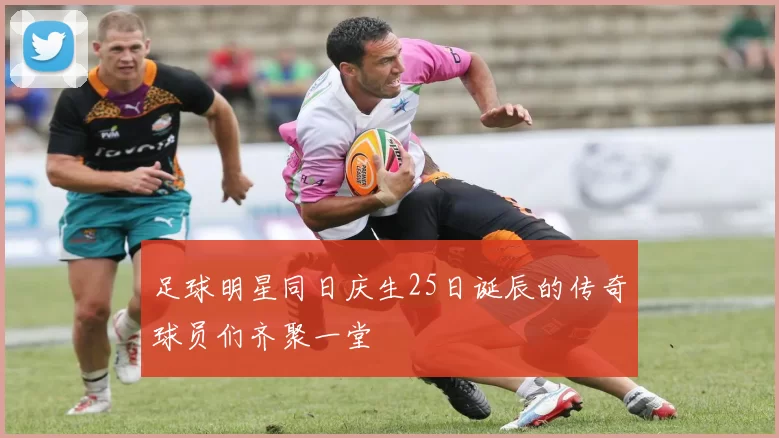 足球明星同日庆生25日诞辰的传奇球员们齐聚一堂