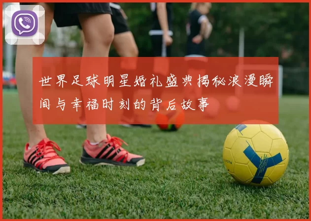 世界足球明星婚礼盛典揭秘浪漫瞬间与幸福时刻的背后故事