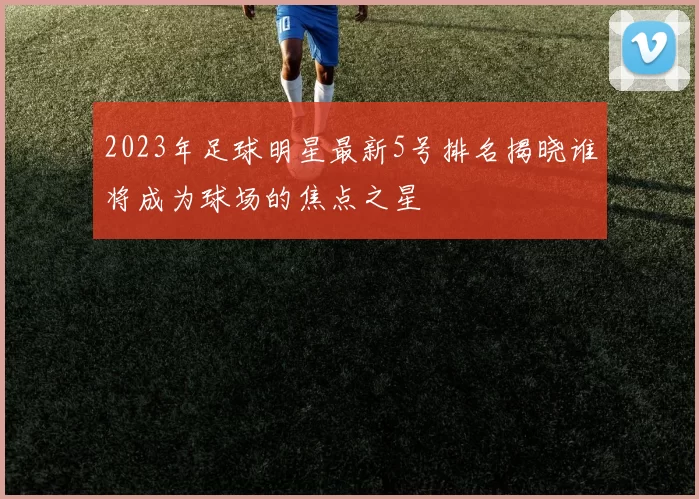 2023年足球明星最新5号排名揭晓谁将成为球场的焦点之星