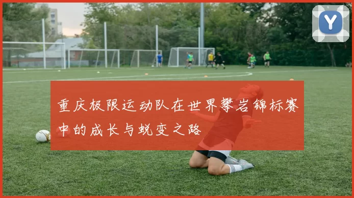 重庆极限运动队在世界攀岩锦标赛中的成长与蜕变之路