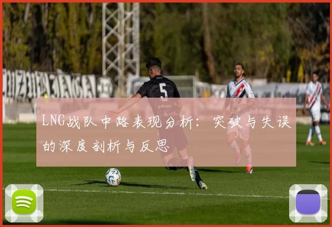 LNG战队中路表现分析：突破与失误的深度剖析与反思