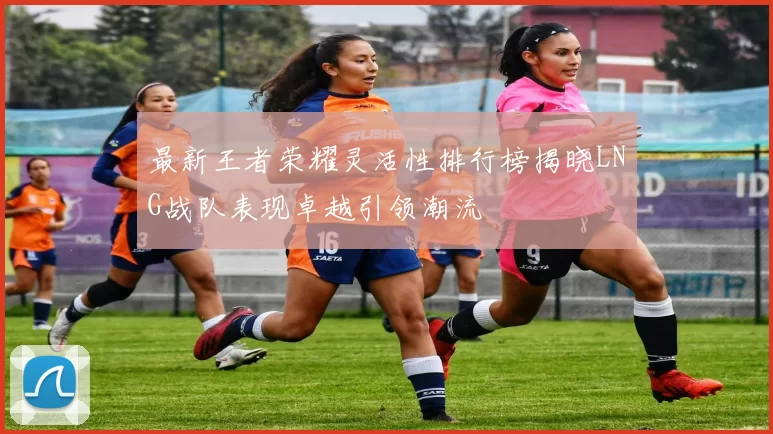 最新王者荣耀灵活性排行榜揭晓LNG战队表现卓越引领潮流
