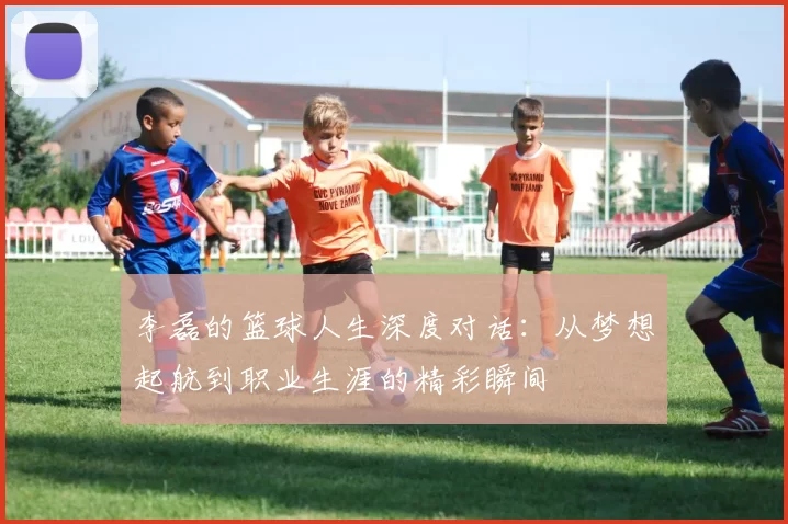 李磊的篮球人生深度对话：从梦想起航到职业生涯的精彩瞬间