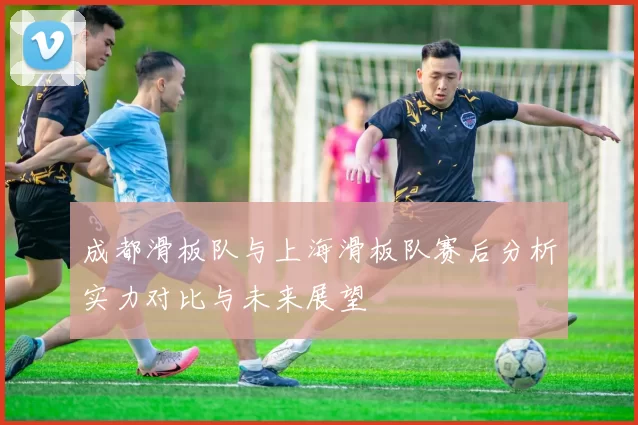 成都滑板队与上海滑板队赛后分析实力对比与未来展望