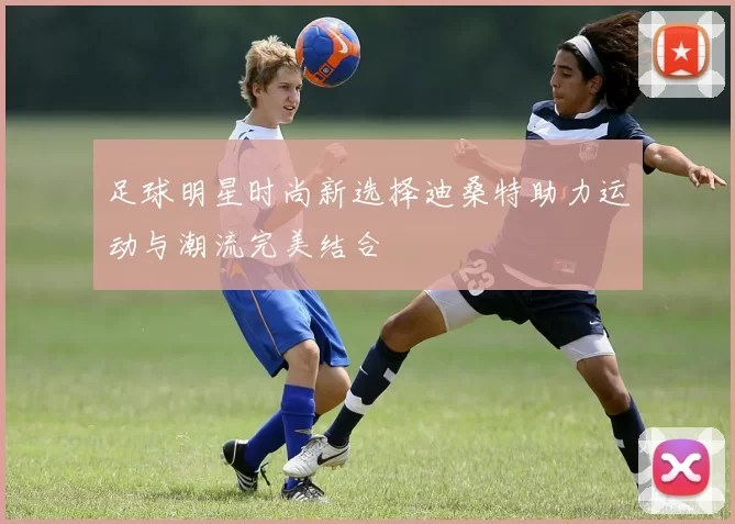 足球明星时尚新选择迪桑特助力运动与潮流完美结合