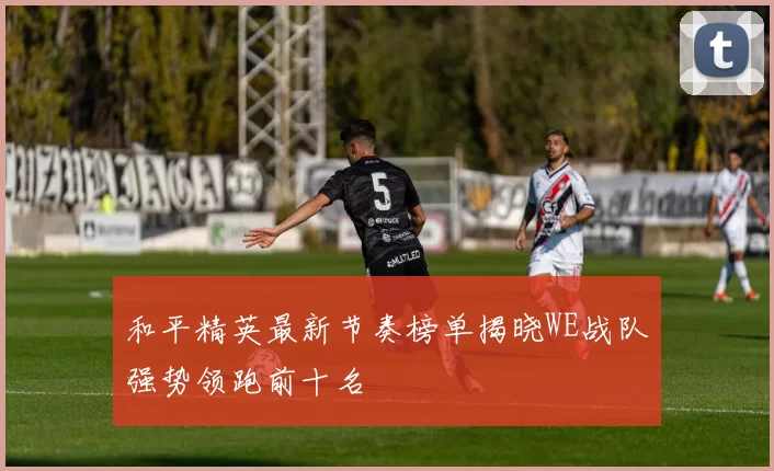 和平精英最新节奏榜单揭晓WE战队强势领跑前十名