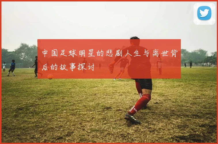 中国足球明星的悲剧人生与离世背后的故事探讨