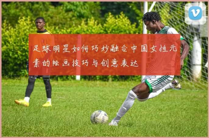 足球明星如何巧妙融合中国女性元素的绘画技巧与创意表达