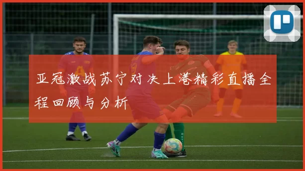 亚冠激战苏宁对决上港精彩直播全程回顾与分析