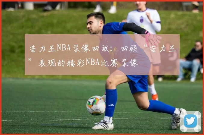 苦力王NBA录像回放：回顾“苦力王”表现的精彩NBA比赛录像