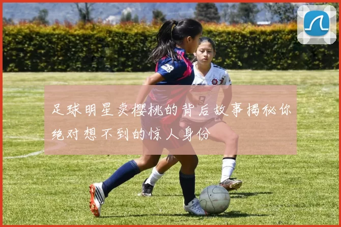 足球明星卖樱桃的背后故事揭秘你绝对想不到的惊人身份