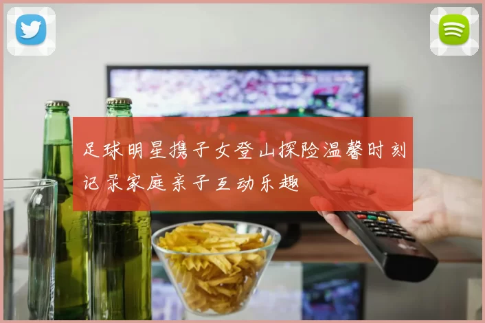 足球明星携子女登山探险温馨时刻记录家庭亲子互动乐趣