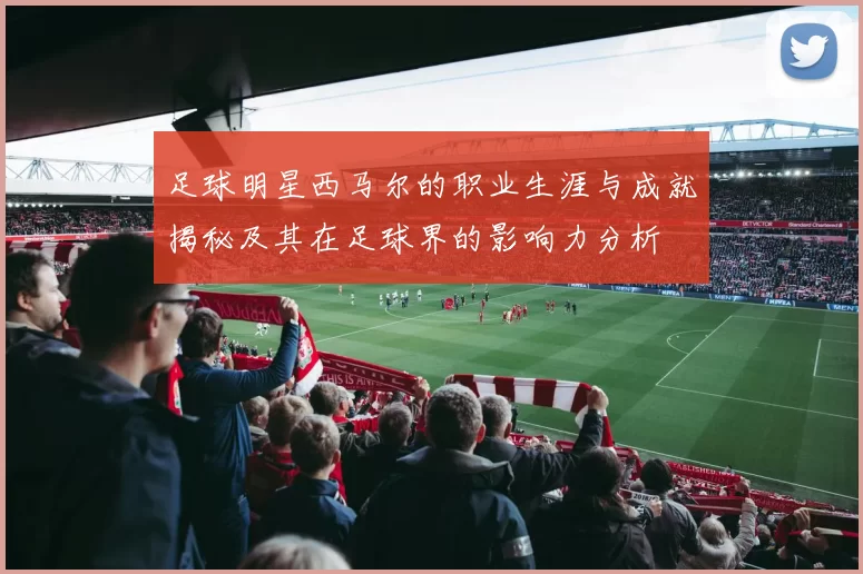 足球明星西马尔的职业生涯与成就揭秘及其在足球界的影响力分析