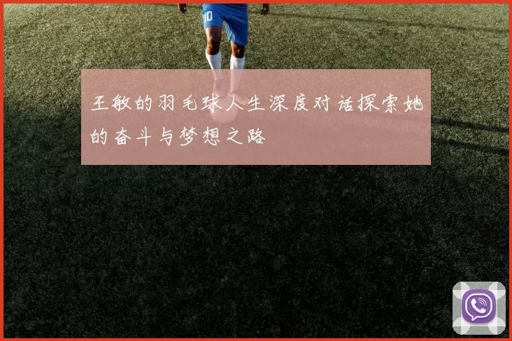 王敏的羽毛球人生深度对话探索她的奋斗与梦想之路