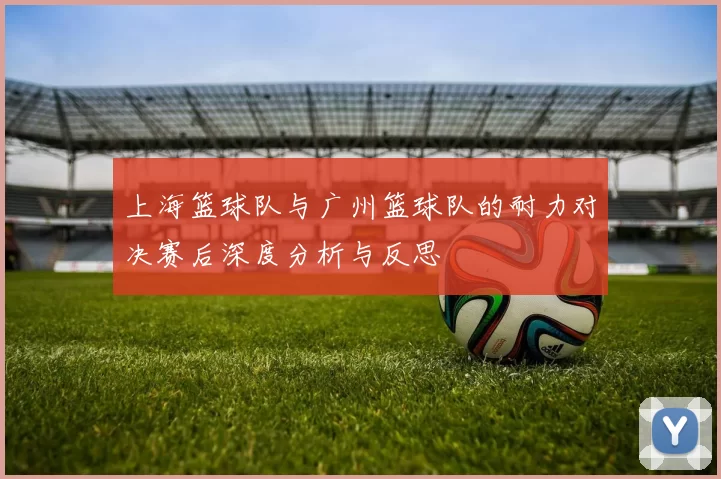 上海篮球队与广州篮球队的耐力对决赛后深度分析与反思
