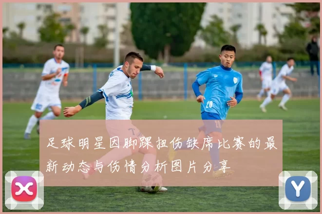 足球明星因脚踝扭伤缺席比赛的最新动态与伤情分析图片分享