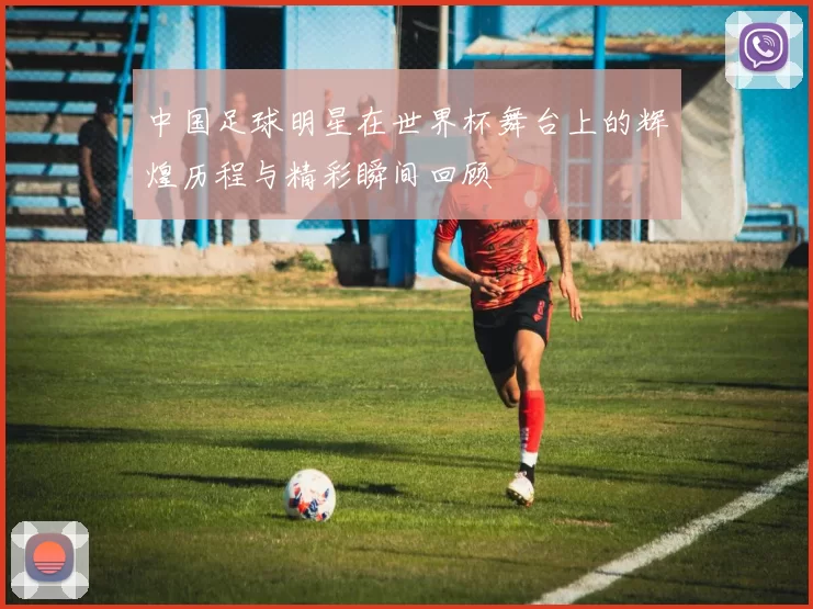 中国足球明星在世界杯舞台上的辉煌历程与精彩瞬间回顾