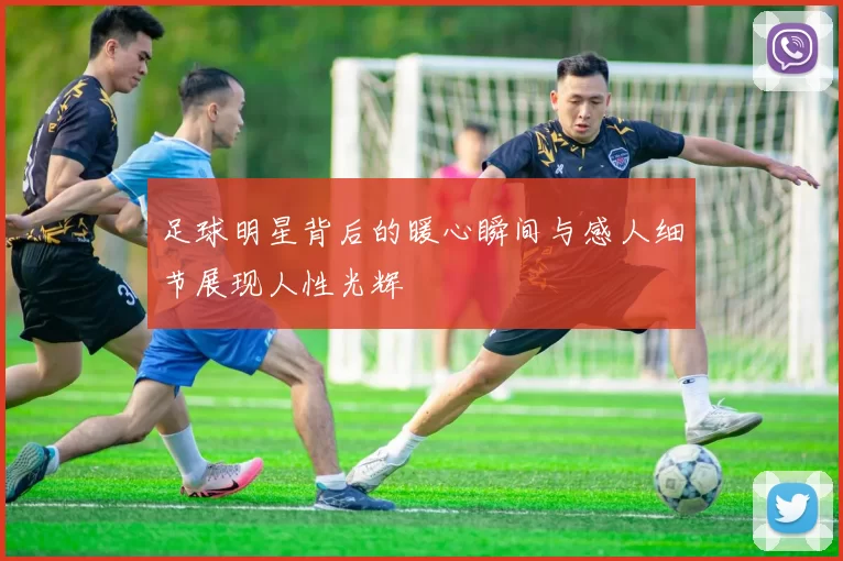 足球明星背后的暖心瞬间与感人细节展现人性光辉