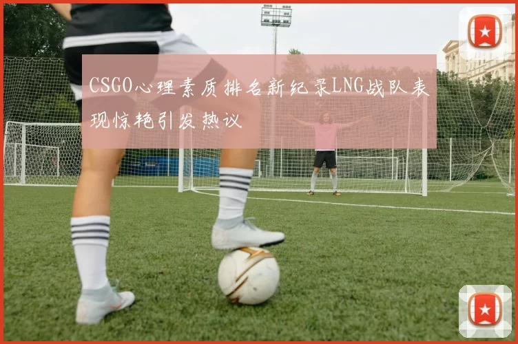CSGO心理素质排名新纪录LNG战队表现惊艳引发热议