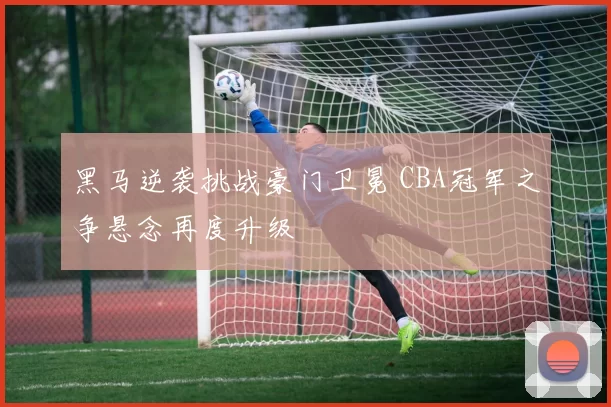 黑马逆袭挑战豪门卫冕 CBA冠军之争悬念再度升级
