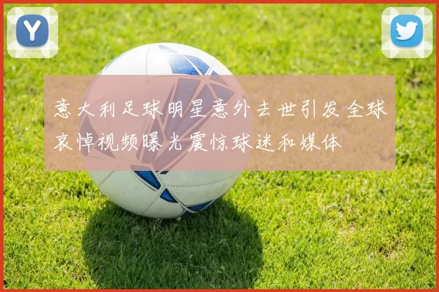意大利足球明星意外去世引发全球哀悼视频曝光震惊球迷和媒体