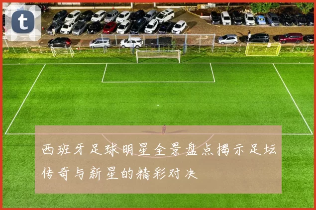 西班牙足球明星全景盘点揭示足坛传奇与新星的精彩对决