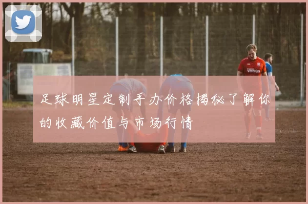 足球明星定制手办价格揭秘了解你的收藏价值与市场行情