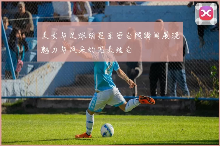 美女与足球明星亲密合照瞬间展现魅力与风采的完美结合