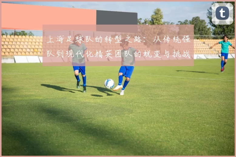 上海足球队的转型之路：从传统强队到现代化精英团队的蜕变与挑战