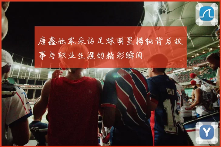 唐鑫独家采访足球明星揭秘背后故事与职业生涯的精彩瞬间