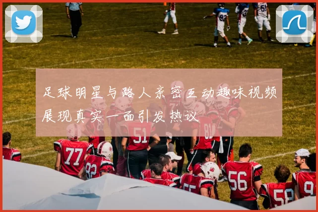 足球明星与路人亲密互动趣味视频展现真实一面引发热议