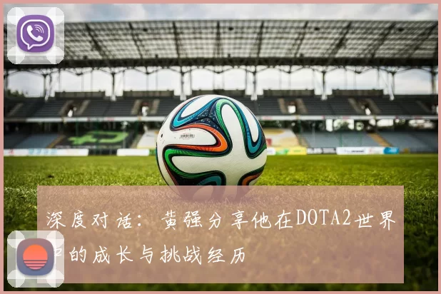 深度对话：黄强分享他在DOTA2世界中的成长与挑战经历