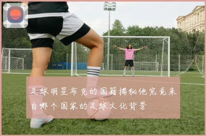 足球明星布克的国籍揭秘他究竟来自哪个国家的足球文化背景