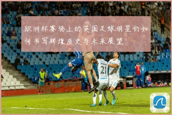 欧洲杯赛场上的英国足球明星们如何书写辉煌历史与未来展望