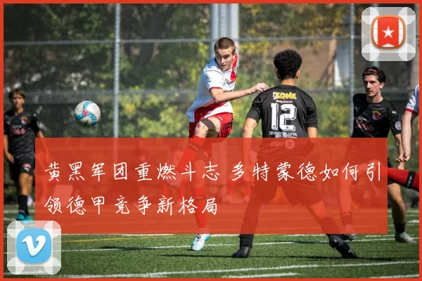 黄黑军团重燃斗志 多特蒙德如何引领德甲竞争新格局